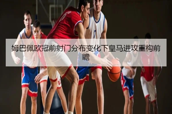 姆巴佩欧冠前射门分布变化下皇马进攻重构前瞻